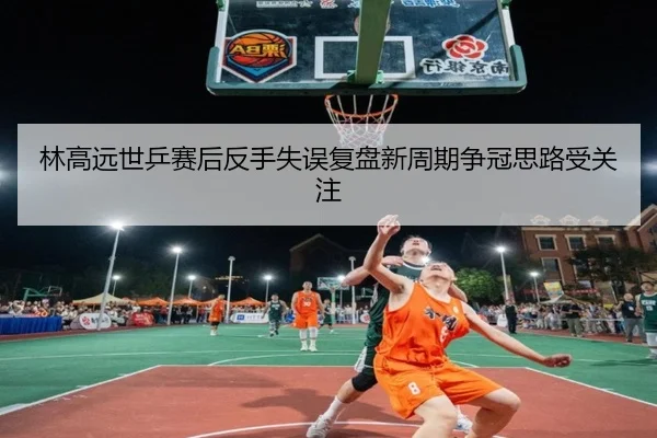 林高远世乒赛后反手失误复盘新周期争冠思路受关注