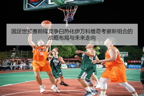 国足世预赛前锋竞争白热化伊万科维奇考察新组合的战略布局与未来走向